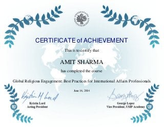 CERTIFICATE of ACHIEVEMENT
This is to certify that
AMIT SHARMA
has completed the course
Global Religious Engagement: Best Practices for International Affairs Professionals
June 16, 2014
Powered by TCPDF (www.tcpdf.org)
 