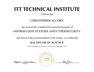 President Director
Certifies that
has successfully completed the prescribed program of
and, based on the recommendation of the faculty, is awarded this
Zachary_Kelly_Eisenhauer_1992-09-19_07010310_Information Systems and Cybersecurity
12-Sep-16
CHRISTOPHER ALCORN
BACHELOR OF SCIENCE
INFORMATION SYSTEMS AND CYBERSECURITY
Given at National City, California, this 4th day of September, 2016
 