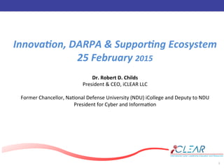 ‹#›	
  
1	
  
Innova&on,	
  DARPA	
  &	
  Suppor&ng	
  Ecosystem	
  
25	
  February	
  2015	
  
	
  
Dr.	
  Robert	
  D.	
  Childs	
  
President	
  &	
  CEO,	
  iCLEAR	
  LLC	
  
	
  
Former	
  Chancellor,	
  Na>onal	
  Defense	
  University	
  (NDU)	
  iCollege	
  and	
  Deputy	
  to	
  NDU	
  
President	
  for	
  Cyber	
  and	
  Informa>on	
  
 