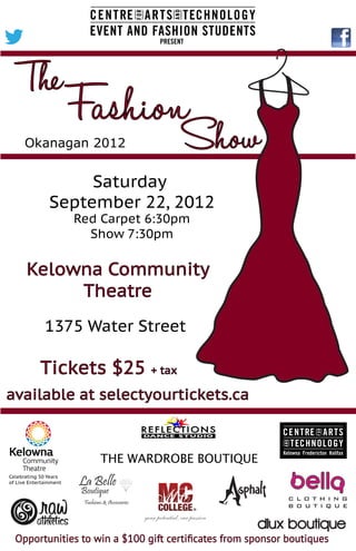 THE WARDROBE BOUTIQUE
Celebrating 50 Years
of Live Entertainment
Opportunities to win a $100 gift certiﬁcates from sponsor boutiques
FashionShow
The
Okanagan 2012
Saturday
September 22, 2012
Red Carpet 6:30pm
Show 7:30pm
Kelowna Community
Theatre
1375 Water Street
Tickets $25 + tax
available at selectyourtickets.ca
 