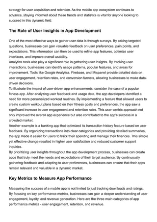 strategy for user acquisition and retention. As the mobile app ecosystem continues to
advance, staying informed about these trends and statistics is vital for anyone looking to
succeed in this dynamic field.
The Role of User Insights in App Development
One of the most effective ways to gather user data is through surveys. By asking targeted
questions, businesses can gain valuable feedback on user preferences, pain points, and
expectations. This information can then be used to refine app features, optimize user
interfaces, and improve overall usability.
Analytics tools also play a significant role in gathering user insights. By tracking user
interactions, businesses can identify usage patterns, popular features, and areas for
improvement. Tools like Google Analytics, Firebase, and Mixpanel provide detailed data on
user engagement, retention rates, and conversion funnels, allowing businesses to make data-
driven decisions.
To illustrate the impact of user-driven app enhancements, consider the case of a popular
fitness app. After analyzing user feedback and usage data, the app developers identified a
need for more personalized workout routines. By implementing a feature that allowed users to
create custom workout plans based on their fitness goals and preferences, the app saw a
significant increase in user engagement and retention rates. This user-centric approach not
only improved the overall app experience but also contributed to the app's success in a
crowded market.
Another example is a banking app that optimized its transaction history feature based on user
feedback. By organizing transactions into clear categories and providing detailed summaries,
the app made it easier for users to track their spending and manage their finances. This simple
yet effective change resulted in higher user satisfaction and reduced customer support
inquiries.
By prioritizing user insights throughout the app development process, businesses can create
apps that truly meet the needs and expectations of their target audience. By continuously
gathering feedback and adapting to user preferences, businesses can ensure that their apps
remain relevant and valuable in a dynamic market.
Key Metrics to Measure App Performance
Measuring the success of a mobile app is not limited to just tracking downloads and ratings.
By focusing on key performance metrics, businesses can gain a deeper understanding of user
engagement, loyalty, and revenue generation. Here are the three main categories of app
performance metrics - user engagement, retention, and revenue.
 