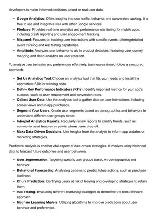 developers to make informed decisions based on real user data.
Google Analytics: Offers insights into user traffic, behavior, and conversion tracking. It is
free to use and integrates well with other Google services.
Firebase: Provides real-time analytics and performance monitoring for mobile apps,
including crash reporting and user engagement tracking.
Mixpanel: Focuses on tracking user interactions with specific events, offering detailed
event tracking and A/B testing capabilities.
Amplitude: Analyzes user behavior to aid in product decisions, featuring user journey
mapping and deep analytics on user retention.
To analyze user behavior and preferences effectively, businesses should follow a structured
approach.
Set Up Analytics Tool: Choose an analytics tool that fits your needs and install the
appropriate SDK or tracking code.
Define Key Performance Indicators (KPIs): Identify important metrics for your app's
success, such as user engagement and conversion rates.
Collect User Data: Use the analytics tool to gather data on user interactions, including
screen views and in-app purchases.
Segment Your Users: Create user segments based on demographics and behaviors to
understand different user groups better.
Interpret Analytics Reports: Regularly review reports to identify trends, such as
commonly used features or points where users drop off.
Make Data-Driven Decisions: Use insights from the analysis to inform app updates or
marketing strategies.
Predictive analysis is another vital aspect of data-driven strategies. It involves using historical
data to forecast future outcomes and user behaviors.
User Segmentation: Targeting specific user groups based on demographics and
behavior.
Behavioral Forecasting: Analyzing patterns to predict future actions, such as purchase
likelihood.
Churn Prediction: Identifying users at risk of leaving and developing strategies to retain
them.
A/B Testing: Evaluating different marketing strategies to determine the most effective
approach.
Machine Learning Models: Utilizing algorithms to improve predictions about user
behavior and preferences.
 