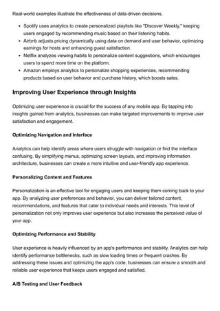 Real-world examples illustrate the effectiveness of data-driven decisions.
Spotify uses analytics to create personalized playlists like "Discover Weekly," keeping
users engaged by recommending music based on their listening habits.
Airbnb adjusts pricing dynamically using data on demand and user behavior, optimizing
earnings for hosts and enhancing guest satisfaction.
Netflix analyzes viewing habits to personalize content suggestions, which encourages
users to spend more time on the platform.
Amazon employs analytics to personalize shopping experiences, recommending
products based on user behavior and purchase history, which boosts sales.
Improving User Experience through Insights
Optimizing user experience is crucial for the success of any mobile app. By tapping into
insights gained from analytics, businesses can make targeted improvements to improve user
satisfaction and engagement.
Optimizing Navigation and Interface
Analytics can help identify areas where users struggle with navigation or find the interface
confusing. By simplifying menus, optimizing screen layouts, and improving information
architecture, businesses can create a more intuitive and user-friendly app experience.
Personalizing Content and Features
Personalization is an effective tool for engaging users and keeping them coming back to your
app. By analyzing user preferences and behavior, you can deliver tailored content,
recommendations, and features that cater to individual needs and interests. This level of
personalization not only improves user experience but also increases the perceived value of
your app.
Optimizing Performance and Stability
User experience is heavily influenced by an app's performance and stability. Analytics can help
identify performance bottlenecks, such as slow loading times or frequent crashes. By
addressing these issues and optimizing the app's code, businesses can ensure a smooth and
reliable user experience that keeps users engaged and satisfied.
A/B Testing and User Feedback
 