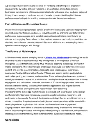 A/B testing and user feedback are essential for validating and refining user experience
improvements. By testing different variations of an app feature or interface element,
businesses can determine which option resonates better with users. User feedback, gathered
through in-app surveys or customer support channels, provides direct insights into user
preferences and pain points, enabling businesses to make data-driven decisions.
Push Notifications and Personalized Content
Push notifications and personalized content are effective in engaging users and keeping them
informed about new features, updates, or relevant content. By analyzing user behavior and
preferences, businesses can send targeted push notifications that are more likely to be
relevant and engaging. Personalized content, such as recommended products or articles, can
also help users discover new and relevant information within the app, encouraging them to
spend more time engaged with the app.
The Future of Mobile Apps
As we look ahead, several emerging trends in mobile app development technology are set to
shape the industry in significant ways. Key among these is the integration of Artificial
Intelligence (AI) and Machine Learning (ML), which are becoming increasingly prevalent in
mobile applications. These technologies enable apps to analyze user behavior, personalize
content, and provide recommendations, leading to more engaging user experiences.
Augmented Reality (AR) and Virtual Reality (VR) are also gaining traction, particularly in
sectors like gaming, e-commerce, and education. These technologies allow users to interact
with digital elements in real-world environments, creating immersive experiences that enhance
engagement and satisfaction. Moreover, the advent of 5G technology promises faster data
transfer and lower latency, facilitating more complex applications that require real-time
interactions, such as cloud gaming and high-definition video streaming.
Predictions for the mobile app market indicate a continued shift towards user-centric design
and functionality. Users are increasingly expecting apps to be intuitive, responsive, and
customized to their needs. As a result, businesses must stay informed about these trends to
remain competitive. Adapting to new technologies and user expectations will be essential for
developing relevant applications that capture user interest and drive engagement.
Staying ahead of these trends is crucial for businesses aiming to thrive in the mobile app
market. By adopting innovative technologies and responding to user feedback, companies can
create applications that not only meet current demands but also anticipate future needs.
Conclusion
 