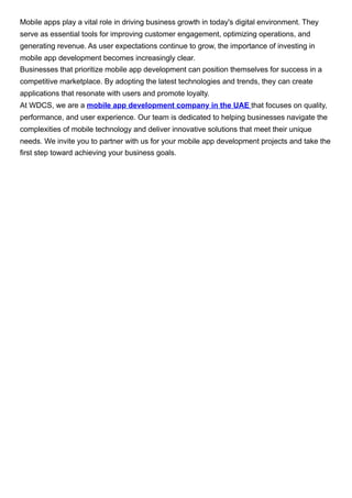 Mobile apps play a vital role in driving business growth in today's digital environment. They
serve as essential tools for improving customer engagement, optimizing operations, and
generating revenue. As user expectations continue to grow, the importance of investing in
mobile app development becomes increasingly clear.
Businesses that prioritize mobile app development can position themselves for success in a
competitive marketplace. By adopting the latest technologies and trends, they can create
applications that resonate with users and promote loyalty.
At WDCS, we are a mobile app development company in the UAE that focuses on quality,
performance, and user experience. Our team is dedicated to helping businesses navigate the
complexities of mobile technology and deliver innovative solutions that meet their unique
needs. We invite you to partner with us for your mobile app development projects and take the
first step toward achieving your business goals.
 