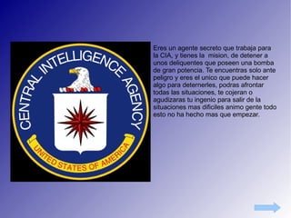 Eres un agente secreto que trabaja para la CIA, y tienes la  mision, de detener a unos deliquentes que poseen una bomba de gran potencia. Te encuentras solo ante peligro y eres el unico que puede hacer algo para deternerles, podras afrontar todas las situaciones, te cojeran o agudizaras tu ingenio para salir de la situaciones mas dificiles animo gente todo esto no ha hecho mas que empezar. 