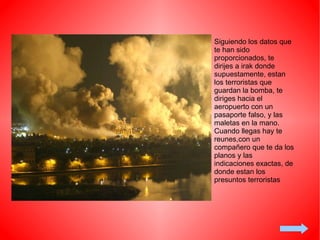Siguiendo los datos que te han sido proporcionados, te dirijes a irak donde supuestamente, estan los terroristas que guardan la bomba, te diriges hacia el aeropuerto con un pasaporte falso, y las maletas en la mano. Cuando llegas hay te reunes,con un compañero que te da los planos y las indicaciones exactas, de donde estan los presuntos terroristas 