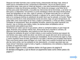 Despues de haber dormido unas cuantas horas,y descansado del largo viaje, abres el sobre que tu compañero te dio y examinas la informacion, ves en los planos que el capamento base, esta justo en mitad del desierto, y que esta fuertemente protegido, por soldados en todas las dirreciones posibles. Pero tienes de conseguir unas fotos de la bomba para poder demostrarle, a tus jefes las intenciones de los terroristas, y asi tener via libre para ir a detenerlos. Encuentras un punto estrategico dentro del mapa donde podras hacer las fotografias sin ser visto, cojes tu camara y te diriges hacia alla con un vehiculo alquilado. Ahora debes permanecer tranquilo, si alguien te ve, sera lo ultimo que tu veas, pero si lo consigues tendras la satisfacion de poder decir que ha salvado  al mundo. Pasas una hora encima de tu moto atravesando dunas de arena, bajo una gran temperatura, de golpe olles unas voces bajas de la moto y coges tu primasticos, y miras por ellos y puedes comteplar el campamento, lleno de soldados armados, parece que estan haciendo una reunion, hay un hombre que habla y todos, los demas estan arrodillados ante el escuchando cada palabra que dicen.  Tembloroso por saber que es lo que pasara, abres tu camtiplora bebes un gran trago de agua. Avancas unos cuantos metros mas, ahora sacas de tu mochila tu camara y te dispones hacer las fotografias, pero todavia no has visto la bomba. De golpe los soldados se giran y el lider ordena a unos cuantos hombres que saquen de una tienda unas cajas cuanto las abren ves dentro con ayuda del zoom de la camara que son las bombas, por fin tienes la prueba que necesitabas. Es el momento de coger tu moto y volver orgulloso hacia el hotel, para llamar a tus jefes y decirles que el trabajo esta hecho. Pero unos pocos pasos antes de llegar a tu moto, olles unos cuantos hombres que te dicen alto las mano arriba, son los soldados te han descubierto, y te estan apuntado que vas hacer ahora? Intentaras coger la moto y fugarte, o obedeceras a los soldados y dejaras que te lleben al capamento base. Si decides coger la moto y dedices darte a la fuga pasa a la pagina 6  Si decides entregarte y que te lleven al capamento base como rehen pasa a la pagina 7 