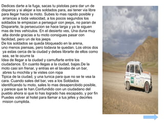 Dedices darte a la fuga, sacas tu pistolas para dar un de  disparos y si alejar a los soldados para, asi tener via libre  para llegar hacia la moto. Subes lo mas rapido posible y arrancas a toda velocidad, a los pocos segundos los  soldados te empiezan a perseguir con jeeps, no paran de  Dispararte, la persecucion se hace larga y ya te siguen  mas de tres vehiculos. En el desierto ves, Una duna muy alta donde gracias a tu moto consigues pasar con  facilidad, pero un de los jeeps  De los soldados se queda bloqueado en la arena, uno menos piensas, pero todavia te quedan. Los otros dos ya estas cerca de la ciudad y debes librarte de ellos como sea, se te ocurre la  Idea de llegar a la ciudad y camuflarte entre los  ciudadanos. En cuanto llegas a la ciudad, bajas.De la  moto casi sin frenar, y entras en el lavabo de un bar, abres tu mochila y te vistes con ropa  Tipica de la ciudad, y una tunica para que no se te vea la cara. Cuando sales del bar, ves a los Soldados  identificando tu moto, sales lo mas desapercibido posible, y parece que te han.Confundido con un ciudadano del  pueblo ahora si que lo has logrado has escapado, y por fin  Puedes volver al hotel para llamar a tus jefes y decirles mision cumplida.  