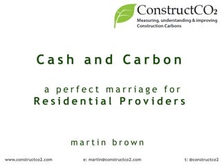 Cash and Carbon
                                     

                a perfect marriage for
            Residential Providers


                       martin brown
www.constructco2.com     e: martin@constructco2.com   t: @constructco2
 