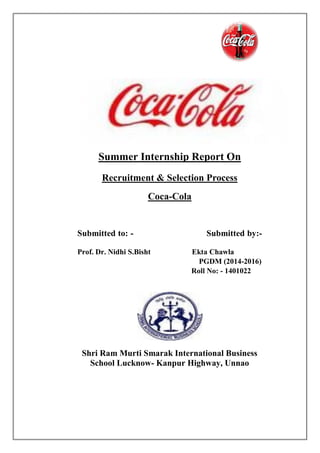 Summer Internship Report On
Recruitment & Selection Process
Coca-Cola
Submitted to: - Submitted by:-
Prof. Dr. Nidhi S.Bisht Ekta Chawla
PGDM (2014-2016)
Roll No: - 1401022
Shri Ram Murti Smarak International Business
School Lucknow- Kanpur Highway, Unnao
 