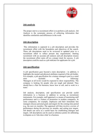 Job analysis
The proper start to a recruitment effort is to perform a job analysis. Job
Analysis is the systematic process of collecting information that
identifies similarities and differences in the work.
Job description
This information is captured in a job description and provides the
recruitment effort with the boundaries and objectives of the search.
These job descriptions need to be reviewed or updated prior to a
recruitment effort to reflect present day requirements. Starting
recruitment with an accurate job analysis and job description insures
the recruitment effort starts off on a proper track for success. A job
description could be used as a job indicator for applicants for a job.
Job specification
A job specification goes beyond a mere description - in addition, it
highlights the mental and physical attributes required of the job holder.
For example, a job specification for a trainee manager's post in a retail
store included the following:
'Managers at all levels would be expected to show responsibility. The
company is looking for people who are tough and talented. They
should have a flair for business; know how to sell, and to work in a
team.'
Job analysis, description, and specification can provide useful
information to a business in addition to serving as recruitment
instruments. For example, staff appraisal is a means of monitoring staff
performance and is a feature of promotion in modern companies. In
some companies, for example, employees and their immediate line
managers discuss personal goals and targets for the coming time period
(e.g. the next six months). The appraisal will then involve a review of
performance during the previous six months, and setting new targets.
Job details can serve as a useful basis for establishing dialogue and
targets. Job descriptions can be used as reference points for arbitrating
in disputes as to 'who does what' in a business
 