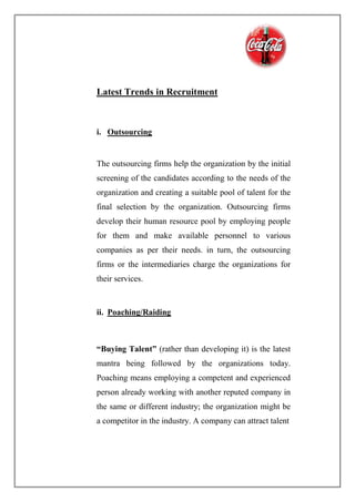 Latest Trends in Recruitment
i. Outsourcing
The outsourcing firms help the organization by the initial
screening of the candidates according to the needs of the
organization and creating a suitable pool of talent for the
final selection by the organization. Outsourcing firms
develop their human resource pool by employing people
for them and make available personnel to various
companies as per their needs. in turn, the outsourcing
firms or the intermediaries charge the organizations for
their services.
ii. Poaching/Raiding
“Buying Talent” (rather than developing it) is the latest
mantra being followed by the organizations today.
Poaching means employing a competent and experienced
person already working with another reputed company in
the same or different industry; the organization might be
a competitor in the industry. A company can attract talent
 