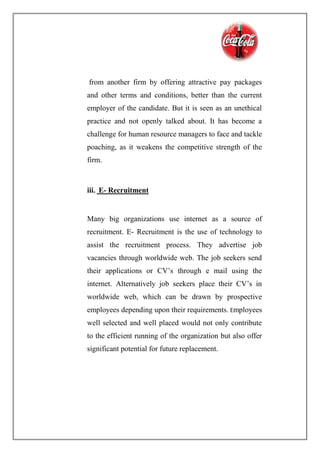 from another firm by offering attractive pay packages
and other terms and conditions, better than the current
employer of the candidate. But it is seen as an unethical
practice and not openly talked about. It has become a
challenge for human resource managers to face and tackle
poaching, as it weakens the competitive strength of the
firm.
iii. E- Recruitment
Many big organizations use internet as a source of
recruitment. E- Recruitment is the use of technology to
assist the recruitment process. They advertise job
vacancies through worldwide web. The job seekers send
their applications or CV’s through e mail using the
internet. Alternatively job seekers place their CV’s in
worldwide web, which can be drawn by prospective
employees depending upon their requirements. Employees
well selected and well placed would not only contribute
to the efficient running of the organization but also offer
significant potential for future replacement.
 