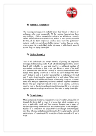1) Personal References-
The existing employees will probably know their friends or relatives or
colleagues who could successfully fill the vacancy. Approaching them
may be highly efficient method of recruitment but will almost certainly
offend other workers who would have wished to have been considered
for the job To keep employees satisfied make sure that potentially
suitable employees are informed of the vacancy so that they can apply.
Also anyone else who is likely to be interested is told about it as well
so that they can apply for the job.
2) Notice Boards –
This is the convenient and simple method of passing on important
messages to the existing staff. A job advertisement pinned to a notice
board will probably be seen and read by a sufficient number of
appropriate employees at little or no cost. However many of the staff
will probably not learn of the vacancy in this way either because the
notice board poorly located or is full of out dated notices that they
don’t bother to look at it, as they assume there is nothing new to find
out. A notice board must be ensured that it is well suited. Wherever it
is been placed it should be certain that it is seen by everyone. It means
there must be equal opportunity to see to it and this happens when they
kno0w that just important topical notices are on display. Attention
must be paid to the design and contents of the notice if it is to catch the
eye and make the employee read on and then want to apply for the job.
3) Newsletters –
Many companies regularly produce in-house newsletters, magazines or
journals for their staff to read. It is hoped that latest company news
sheet is read avidly by all staff thus ensuring that everyone is aware of
the job opportunity advertised in it. Unfortunately this is not always so,
because it is sometimes not circulated widely enough and employees
may find it boring and choose not to read it. Newsletter can be utilized
as the source of recruitment if it is convinced that everybody will see a
copy.
 
