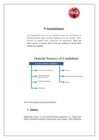 B. External Sources
All organizations have to use external sources for recruitment to
higher positions when existing employees are not suitable. More
persons are needed when expansions are undertaken. There are
many sources to choose from if you are seeking to recruit from
outside the company.
Outside Sources of Candidates
1
2
3
4
Advertising through
telivison,radio,etc.
Recruiting via the Internet
Employment Agencies
Outsourcing
5
6
7
Notices.
College/institutions Recruiting
Referrals
Locating Outside Candidates
Two or three points are discussed below:
1) Notices :
Displaying notices in and around business premises is a simple and
often overlooked method of advertising a job vacancy. They should be
 
