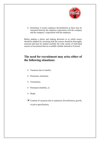 iv. Sometimes it creates employee dissatisfaction as there may be
mismatch between the employee expectation with the company
and the company’s expectation with the employee.
Before making a choice and making decisions as to which source
should be adopted for recruiting both the sources should be thoroughly
assessed and must be studied carefully the wide variety of individual
sources of recruitment that are available whether Internal or External.
The need for recruitment may arise either of
the following situations:
 Vacancies due to transfer,
 Promotion, retirement,
 Termination,
 Permanent disability, or
 Death.
Creation of vacancies due to expansion, diversification, growth,
or job re-specification.
 