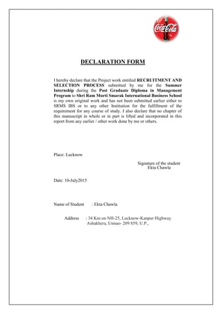 DECLARATION FORM
I hereby declare that the Project work entitled RECRUITMENT AND
SELECTION PROCESS submitted by me for the Summer
Internship during the Post Graduate Diploma in Management
Program to Shri Ram Murti Smarak International Business School
is my own original work and has not been submitted earlier either to
SRMS IBS or to any other Institution for the fulfillment of the
requirement for any course of study. I also declare that no chapter of
this manuscript in whole or in part is lifted and incorporated in this
report from any earlier / other work done by me or others.
Place: Lucknow
Signature of the student
Ekta Chawla
Date: 10-July2015
Name of Student : Ekta Chawla
Address : 34 Km on NH-25, Lucknow-Kanpur Highway
Ashakhera, Unnao- 209 859, U.P.,
 