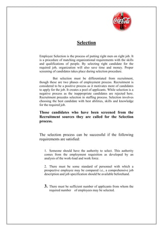 Selection
Employee Selection is the process of putting right men on right job. It
is a procedure of matching organizational requirements with the skills
and qualifications of people. By selecting right candidate for the
required job, organization will also save time and money. Proper
screening of candidates takes place during selection procedure.
But selection must be differentiated from recruitment,
though these are two phases of employment process. Recruitment is
considered to be a positive process as it motivates more of candidates
to apply for the job. It creates a pool of applicants. While selection is a
negative process as the inappropriate candidates are rejected here.
Recruitment precedes selection in staffing process. Selection involves
choosing the best candidate with best abilities, skills and knowledge
for the required job.
Those candidates who have been screened from the
Recruitment sources they are called for the Selection
process.
The selection process can be successful if the following
requirements are satisfied:
1. Someone should have the authority to select. This authority
comes from the employment requisition as developed by an
analysis of the work-load and work force.
2. There must be some standard of personnel with which a
prospective employee may be compared i.e., a comprehensive job
description and job specification should be available beforehand.
3. There must be sufficient number of applicants from whom the
required number of employees may be selected.
 