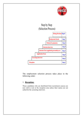 Step by Step
(Selection Process)
Step 7
Step 6
Step 5
Step 4
Step 3
Step 2
Step 1
Background checks
MedicalExamination
Selection Interview
Application Form
Screening Interview
Reception
SelectionTests (apptitude,personality,etc.)
Hiring Decisions Step 8
The employment selection process takes place in the
following order:
1. Reception:
Those candidates who are shortlisted from recruitment sources are
now told to wait at the reception area unless their names are not
called for the screening interview.
 