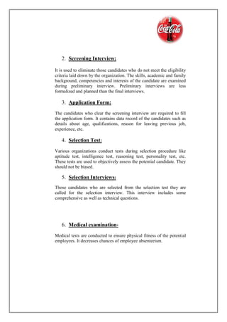 2. Screening Interview:
It is used to eliminate those candidates who do not meet the eligibility
criteria laid down by the organization. The skills, academic and family
background, competencies and interests of the candidate are examined
during preliminary interview. Preliminary interviews are less
formalized and planned than the final interviews.
3. Application Form:
The candidates who clear the screening interview are required to fill
the application form. It contains data record of the candidates such as
details about age, qualifications, reason for leaving previous job,
experience, etc.
4. Selection Test:
Various organizations conduct tests during selection procedure like
aptitude test, intelligence test, reasoning test, personality test, etc.
These tests are used to objectively assess the potential candidate. They
should not be biased.
5. Selection Interviews:
Those candidates who are selected from the selection test they are
called for the selection interview. This interview includes some
comprehensive as well as technical questions.
6. Medical examination-
Medical tests are conducted to ensure physical fitness of the potential
employees. It decreases chances of employee absenteeism.
 