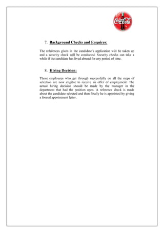 7. Background Checks and Enquires:
The references given in the candidate’s application will be taken up
and a security check will be conducted. Security checks can take a
while if the candidate has lived abroad for any period of time.
8. Hiring Decision:
Those employees who get through successfully on all the steps of
selection are now eligible to receive an offer of employment. The
actual hiring decision should be made by the manager in the
department that had the position open. A reference check is made
about the candidate selected and then finally he is appointed by giving
a formal appointment letter.
 