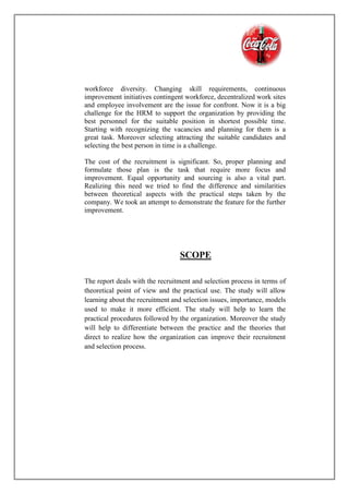 workforce diversity. Changing skill requirements, continuous
improvement initiatives contingent workforce, decentralized work sites
and employee involvement are the issue for confront. Now it is a big
challenge for the HRM to support the organization by providing the
best personnel for the suitable position in shortest possible time.
Starting with recognizing the vacancies and planning for them is a
great task. Moreover selecting attracting the suitable candidates and
selecting the best person in time is a challenge.
The cost of the recruitment is significant. So, proper planning and
formulate those plan is the task that require more focus and
improvement. Equal opportunity and sourcing is also a vital part.
Realizing this need we tried to find the difference and similarities
between theoretical aspects with the practical steps taken by the
company. We took an attempt to demonstrate the feature for the further
improvement.
SCOPE
The report deals with the recruitment and selection process in terms of
theoretical point of view and the practical use. The study will allow
learning about the recruitment and selection issues, importance, models
used to make it more efficient. The study will help to learn the
practical procedures followed by the organization. Moreover the study
will help to differentiate between the practice and the theories that
direct to realize how the organization can improve their recruitment
and selection process.
 
