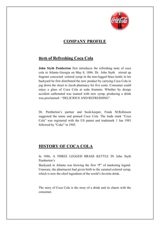 COMPANY PROFILE
Birth of Refreshing Coca Cola
John Styth Pemberton first introduces the refreshing taste of coca
cola in Atlanta Georgia on May 8, 1886. Dr. John Styth stirred up
fragrant concocted colored syrup in the tree-legged brass kettle in his
backyard he first distributed the new product by carrying Coca Cola in
jug down the street to Jacob pharmacy for five cents. Consumer could
enjoy a glass of Coca Cola at soda fountain. Whether by design
accident carbonated was teamed with new syrup, producing a drink
was proclaimed –“DELICIOUS AND REFRESHING”.
Dr. Pemberton’s partner and book-keeper, Frank M.Robinson
suggested the name and penned Coca Cola. The trade mark “Coca
Cola” was registered with the US patent and trademark 1 Jan 1983
followed by “Coke” in 1945.
HISTORY OF COCA COLA
In 1886, A THREE LEGGED BRASS KETTLE IN John Styth
Pemberton’s
Backyard in Atlanta was brewing the first “P” of marketing legend.
Unaware, the pharmacist had given birth to the caramel-colored syrup,
which is now the chief ingredient of the world’s favorite drink.
The story of Coca Cola is the story of a drink and its charm with the
consumer.
 