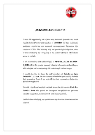 ACKNOWLEDGEMENTS
I take this opportunity to express my profound gratitude and deep
regards to the Director and faculties of SRMSIBS for their exemplary
guidance, monitoring and constant encouragement throughout the
course of PGDM. The blessing, help and guidance given by them, time
to time shall carry me a long way in the journey of life on which I am
about to embark.
I am also thankful and acknowledged to Mr.DAYAKANT VERMA-
HR HEAD for his cordial support, valuable information and guidance,
which helped me in completing this task through various stages.
I would also like to thank the staff members of Brindavan Agro
Industries (P) LTD, for the valuable information provided by them in
their respective fields. I am grateful for their cooperation during the
period of my project.
I would extend my heartfelt gratitude to my faculty mentor Prof. Dr.
Nidhi S. Bisht who guided me throughout the project and gave me
valuable suggestion, moral support and encouragement.
Lastly I thank almighty, my parents and my relatives for their constant
support.
 