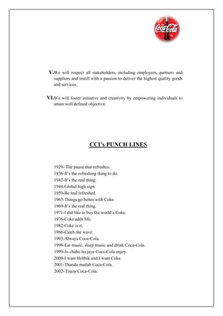 V.We will respect all stakeholders, including employees, partners and
suppliers and instill with a passion to deliver the highest quality goods
and services.
VI.We will foster initiative and creativity by empowering individuals to
attain well defined objective.
CCI’s PUNCH LINES
1929- The pause that refreshes.
1936-It’s the refreshing thing to do.
1942-It’s the real thing.
1944-Global high sign.
1959-Be real refreshed.
1963-Things go better with Coke.
1969-It’s the real thing.
1971-I did like to buy the world a Coke.
1976-Coke adds life.
1982-Coke is it.
1986-Catch the wave.
1993-Always Coca-Cola.
1998-Eat music, sleep music and drink Coca-Cola.
1999-Jo chaho ho jaye Coca-Cola enjoy.
2000-I want Hrithik and I want Coke.
2001-Thanda matlab Coca-Cola.
2002- Enjoy Coca-Cola.
 