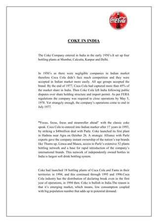 COKE IN INDIA
The Coke Company entered in India in the early 1950’s.It set up four
bottling plants at Mumbai, Calcutta, Kanpur and Delhi.
In 1950’s as there were negligible companies in Indian market
therefore Coca Cola didn’t face much competition and they were
accepted in Indian market more easily. All age groups accepted the
brand. By the end of 1977, Coca Cola had captured more than 45% of
the market share in India. Then Coke Cola left India following public
disputes over share holding structure and import permit. As per FERA
regulations the company was required to close operations by May 5,
1978. Yet strangely enough, the company’s operations come to end in
July 1977.
“Focus, focus, focus and steamroller ahead” with the classic coke
speak. Coca Cola re-entered into Indian marker after 17 years in 1993,
by striking a $40million deal with Parle. Coke launched its first plant
in Hathras near Agra on October 26. A strategic Alliance with Parle
exports gave the company instant ownership of the nation’s top brands
like Thums up, Limca and Maaza, access to Parle’s extensive 52 plants
bottling network and a base for rapid introduction of the company’s
international brands. This network of independently owned bottles in
India is largest soft drink bottling system.
Coke had launched 18 bottling plants of Coca Cola and Fanta in their
territories in 1994, and this continued through 1995 and 1996.Coca
Cola industry has the distribution of declaring break even in the first
year of operations, in 1994 then. Coke is bullish in India.The reason is
that it’s emerging market, which means, low consumption coupled
with big population number that adds up to potential demand.
 