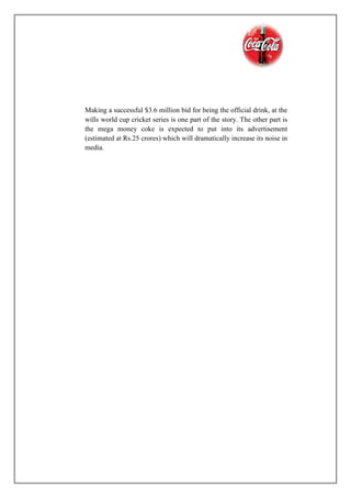 Making a successful $3.6 million bid for being the official drink, at the
wills world cup cricket series is one part of the story. The other part is
the mega money coke is expected to put into its advertisement
(estimated at Rs.25 crores) which will dramatically increase its noise in
media.
 
