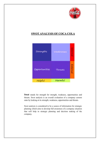 SWOT ANALYSIS OF COCA COLA
Swot stands for strength for strength, weakness, opportunities and
threats. Swot analysis is an overall evaluation of a company current
state by looking at its strength, weakness, opportunities and threats.
Swot analysis is considered to be a source of information for strategic
planning which aims to develop full awareness of a company situation
that will help in strategic planning and decision making of the
company.
 