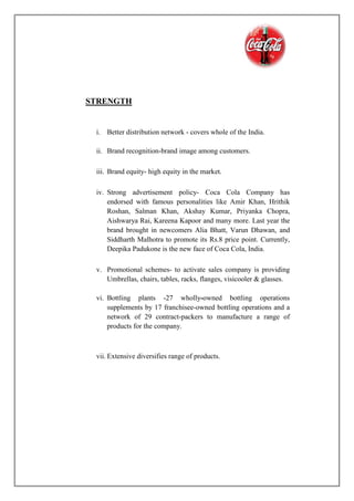 STRENGTH
i. Better distribution network - covers whole of the India.
ii. Brand recognition-brand image among customers.
iii. Brand equity- high equity in the market.
iv. Strong advertisement policy- Coca Cola Company has
endorsed with famous personalities like Amir Khan, Hrithik
Roshan, Salman Khan, Akshay Kumar, Priyanka Chopra,
Aishwarya Rai, Kareena Kapoor and many more. Last year the
brand brought in newcomers Alia Bhatt, Varun Dhawan, and
Siddharth Malhotra to promote its Rs.8 price point. Currently,
Deepika Padukone is the new face of Coca Cola, India.
v. Promotional schemes- to activate sales company is providing
Umbrellas, chairs, tables, racks, flanges, visicooler & glasses.
vi. Bottling plants -27 wholly-owned bottling operations
supplements by 17 franchisee-owned bottling operations and a
network of 29 contract-packers to manufacture a range of
products for the company.
vii. Extensive diversifies range of products.
 