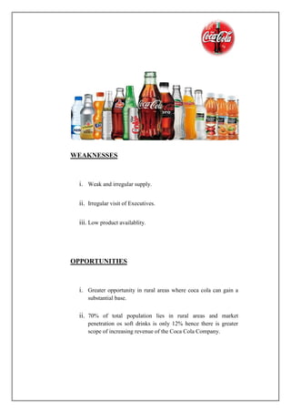 WEAKNESSES
i. Weak and irregular supply.
ii. Irregular visit of Executives.
iii. Low product availablity.
OPPORTUNITIES
i. Greater opportunity in rural areas where coca cola can gain a
substantial base.
ii. 70% of total population lies in rural areas and market
penetration os soft drinks is only 12% hence there is greater
scope of increasing revenue of the Coca Cola Company.
 
