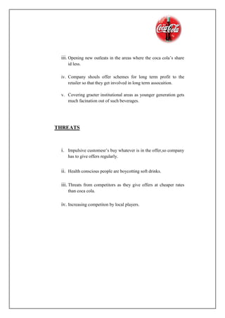 iii. Opening new outleats in the areas where the coca cola’s share
id less.
iv. Company shouls offer schemes for long term profit to the
retailer so that they get involved in long term assocaition.
v. Covering graeter institutional areas as younger generation gets
much facination out of such beverages.
THREATS
i. Impulsive customesr’s buy whatever is in the offer,so company
has to give offers regularly.
ii. Health conscious people are boycotting soft drinks.
iii. Threats from competitors as they give offers at cheaper rates
than coca cola.
iv. Increasing competiton by local players.
 