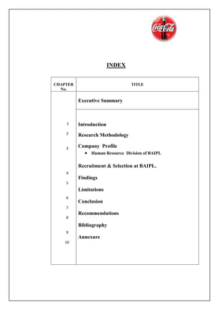 INDEX
CHAPTER
No.
TITLE
1
2
3
4
5
6
7
8
9
10
Executive Summary
Introduction
Research Methodology
Company Profile
 Human Resource Division of BAIPL
Recruitment & Selection at BAIPL.
Findings
Limitations
Conclusion
Recommendations
Bibliography
Annexure
 
