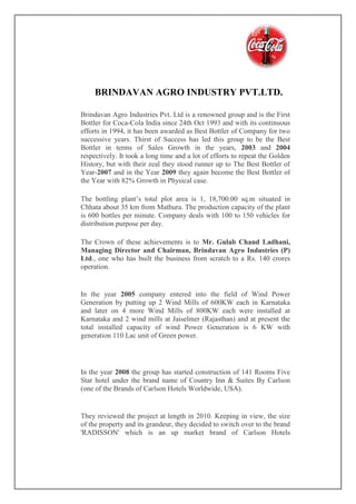 BRINDAVAN AGRO INDUSTRY PVT.LTD.
Brindavan Agro Industries Pvt. Ltd is a renowned group and is the First
Bottler for Coca-Cola India since 24th Oct 1993 and with its continuous
efforts in 1994, it has been awarded as Best Bottler of Company for two
successive years. Thirst of Success has led this group to be the Best
Bottler in terms of Sales Growth in the years, 2003 and 2004
respectively. It took a long time and a lot of efforts to repeat the Golden
History, but with their zeal they stood runner up to The Best Bottler of
Year-2007 and in the Year 2009 they again become the Best Bottler of
the Year with 82% Growth in Physical case.
The bottling plant’s total plot area is 1, 18,700.00 sq.m situated in
Chhata about 35 km from Mathura. The production capacity of the plant
is 600 bottles per minute. Company deals with 100 to 150 vehicles for
distribution purpose per day.
The Crown of these achievements is to Mr. Gulab Chand Ladhani,
Managing Director and Chairman, Brindavan Agro Industries (P)
Ltd., one who has built the business from scratch to a Rs. 140 crores
operation.
In the year 2005 company entered into the field of Wind Power
Generation by putting up 2 Wind Mills of 600KW each in Karnataka
and later on 4 more Wind Mills of 800KW each were installed at
Karnataka and 2 wind mills at Jaiselmer (Rajasthan) and at present the
total installed capacity of wind Power Generation is 6 KW with
generation 110 Lac unit of Green power.
In the year 2008 the group has started construction of 141 Rooms Five
Star hotel under the brand name of Country Inn & Suites By Carlson
(one of the Brands of Carlson Hotels Worldwide, USA).
They reviewed the project at length in 2010. Keeping in view, the size
of the property and its grandeur, they decided to switch over to the brand
'RADISSON' which is an up market brand of Carlson Hotels
 