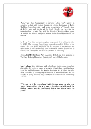 Worldwide. The Management o Carlson Hotels, USA agreed in
principal to this with certain changes in exterior & interior of Hotel
Building. Accordingly, they took up the restructuring of Front elevation
& Public area and interior of the hotel. Finally, the property got
operational on 1st April 2011 with the flagship of Radisson Hotel Agra.
At present the Hotel is doing well and has made his solid presence in the
market.
In 2012, Coca Cola had announced an investment of $5 billion in India
by 2020. The company has already invested around $2 billion in the
country between 1993 and 2011.The investments in the country are
being made to increase bottling lines, to add new bottling plants, and to
enhance back-end chain infrastructure as well as marketing.
Hence, In 2014 Brindavan Agro Industries (P) Ltd. has been awarded as
The Best Bottler of Company for making 1 crore 10 lakhs cases.
Mr. Ladhani is a visionary and a hardcore businessman who had
diversified his business group by entering other industries of business,
after the establishment of the Bottling Business. Mr. Ladhani has also
been charitable in discharging his services to the community and the
society in every possible way whether it is donations or community
services.
"The success of the group lies with the human resources who have
made commendable efforts in every situation and delivered the
desired results, thereby performing better and better over the
years."
 