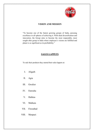VISION AND MISSION
“To become one of the fastest growing groups of India, pursuing
excellence in all spheres of achieving it. With ideal diversification and
innovation, the Group aims to become the most respectable, most
sought after group in India where employee’s visions are fulfilled and
planet is as significant as its profitability.”
SALES LAPPETS
To sale their products they started their sales lappets at:
I. Aligarh
II. Agra
III. Gwalior
IV. Etawaha
V. Hathras
VI. Mathura
VII. Firozabad
VIII. Menpuri
 