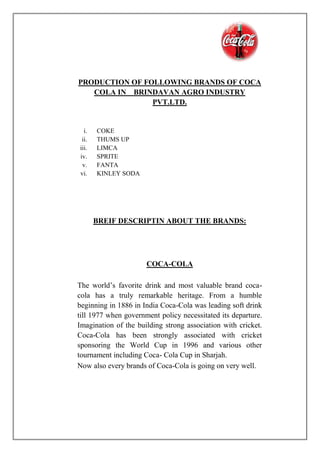 PRODUCTION OF FOLLOWING BRANDS OF COCA
COLA IN BRINDAVAN AGRO INDUSTRY
PVT.LTD.
i. COKE
ii. THUMS UP
iii. LIMCA
iv. SPRITE
v. FANTA
vi. KINLEY SODA
BREIF DESCRIPTIN ABOUT THE BRANDS:
COCA-COLA
The world’s favorite drink and most valuable brand coca-
cola has a truly remarkable heritage. From a humble
beginning in 1886 in India Coca-Cola was leading soft drink
till 1977 when government policy necessitated its departure.
Imagination of the building strong association with cricket.
Coca-Cola has been strongly associated with cricket
sponsoring the World Cup in 1996 and various other
tournament including Coca- Cola Cup in Sharjah.
Now also every brands of Coca-Cola is going on very well.
 