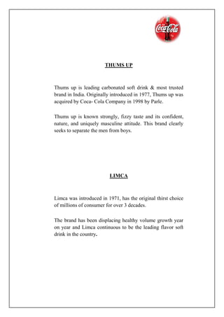 THUMS UP
Thums up is leading carbonated soft drink & most trusted
brand in India. Originally introduced in 1977, Thums up was
acquired by Coca- Cola Company in 1998 by Parle.
Thums up is known strongly, fizzy taste and its confident,
nature, and uniquely masculine attitude. This brand clearly
seeks to separate the men from boys.
LIMCA
Limca was introduced in 1971, has the original thirst choice
of millions of consumer for over 3 decades.
The brand has been displacing healthy volume growth year
on year and Limca continuous to be the leading flavor soft
drink in the country.
 