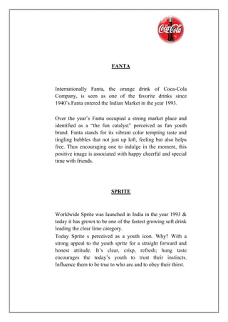 FANTA
Internationally Fanta, the orange drink of Coca-Cola
Company, is seen as one of the favorite drinks since
1940’s.Fanta entered the Indian Market in the year 1993.
Over the year’s Fanta occupied a strong market place and
identified as a “the fun catalyst” perceived as fun youth
brand. Fanta stands for its vibrant color tempting taste and
tingling bubbles that not just up loft, feeling but also helps
free. Thus encouraging one to indulge in the moment, this
positive image is associated with happy cheerful and special
time with friends.
SPRITE
Worldwide Sprite was launched in India in the year 1993 &
today it has grown to be one of the fastest growing soft drink
leading the clear lime category.
Today Sprite s perceived as a youth icon. Why? With a
strong appeal to the youth sprite for a straight forward and
honest attitude. It’s clear, crisp, refresh; hung taste
encourages the today’s youth to trust their instincts.
Influence them to be true to who are and to obey their thirst.
 
