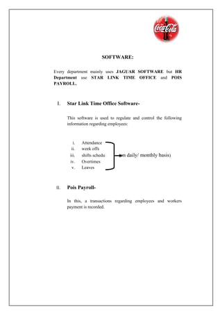 SOFTWARE:
Every department mainly uses JAGUAR SOFTWARE but HR
Department use STAR LINK TIME OFFICE and POIS
PAYROLL.
I. Star Link Time Office Software-
This software is used to regulate and control the following
information regarding employees:
i. Attendance
ii. week offs
iii. shifts schedules (on daily/ monthly basis)
iv. Overtimes
v. Leaves
II. Pois Payroll-
In this, a transactions regarding employees and workers
payment is recorded.
 