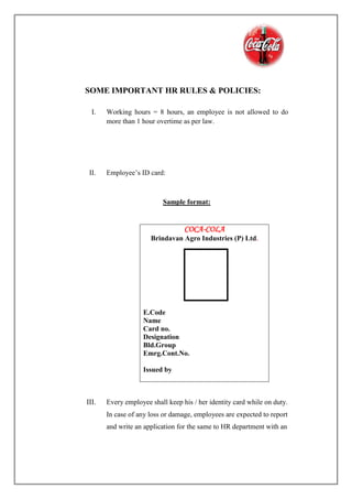 SOME IMPORTANT HR RULES & POLICIES:
I. Working hours = 8 hours, an employee is not allowed to do
more than 1 hour overtime as per law.
II. Employee’s ID card:
Sample format:
III. Every employee shall keep his / her identity card while on duty.
In case of any loss or damage, employees are expected to report
and write an application for the same to HR department with an
COCA-COLA
Brindavan Agro Industries (P) Ltd.
E.Code
Name
Card no.
Designation
Bld.Group
Emrg.Cont.No.
Issued by
 