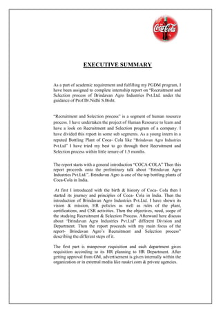 EXECUTIVE SUMMARY
As a part of academic requirement and fulfilling my PGDM program, I
have been assigned to complete internship report on “Recruitment and
Selection process of Brindavan Agro Industries Pvt.Ltd. under the
guidance of Prof.Dr.Nidhi S.Bisht.
“Recruitment and Selection process” is a segment of human resource
process. I have undertaken the project of Human Resource to learn and
have a look on Recruitment and Selection program of a company. I
have divided this report in some sub segments. As a young intern in a
reputed Bottling Plant of Coca- Cola like “Brindavan Agro Industries
Pvt.Ltd” I have tried my best to go through their Recruitment and
Selection process within little tenure of 1.5 months.
The report starts with a general introduction “COCA-COLA” Then this
report proceeds onto the preliminary talk about “Brindavan Agro
Industries Pvt.Ltd.”. Brindavan Agro is one of the top bottling plants of
Coca-Cola in India.
At first I introduced with the birth & history of Coca- Cola then I
started its journey and principles of Coca- Cola in India. Then the
introduction of Brindavan Agro Industries Pvt.Ltd. I have shown its
vision & mission, HR policies as well as rules of the plant,
certifications, and CSR activities. Then the objectives, need, scope of
the studying Recruitment & Selection Process. Afterward here discuss
about “Brindavan Agro Industries Pvt.Ltd” different Division and
Department. Then the report proceeds with my main focus of the
report- Brindavan Agro’s Recruitment and Selection process”
describing the different steps of it.
The first part is manpower requisition and each department gives
requisition according to its HR planning to HR Department. After
getting approval from GM, advertisement is given internally within the
organization or in external media like naukri.com & private agencies.
 