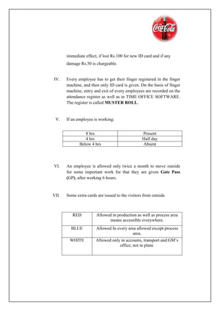 immediate effect, if lost Rs.100 for new ID card and if any
damage Rs.50 is chargeable.
IV. Every employee has to get their finger registered in the finger
machine, and then only ID card is given. On the basis of finger
machine, entry and exit of every employees are recorded on the
attendance register as well as in TIME OFFICE SOFTWARE.
The register is called MUSTER ROLL.
V. If an employee is working:
VI. An employee is allowed only twice a month to move outside
for some important work for that they are given Gate Pass
(GP), after working 6 hours.
VII. Some extra cards are issued to the visitors from outside
8 hrs Present
4 hrs Half day
Below 4 hrs Absent
RED Allowed in production as well as process area
means accessible everywhere.
BLUE Allowed In every area allowed except process
area.
WHITE Allowed only in accounts, transport and GM’s
office; not in plant.
 