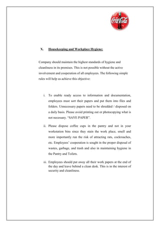 X. Housekeeping and Workplace Hygiene:
Company should maintain the highest standards of hygiene and
cleanliness in its premises. This is not possible without the active
involvement and cooperation of all employees. The following simple
rules will help us achieve this objective:
i. To enable ready access to information and documentation,
employees must sort their papers and put them into files and
folders. Unnecessary papers need to be shredded / disposed on
a daily basis. Please avoid printing out or photocopying what is
not necessary. “SAVE PAPER”.
ii. Please dispose coffee cups in the pantry and not in your
workstation bins since they stain the work place, smell and
more importantly run the risk of attracting rats, cockroaches,
etc. Employees’ cooperation is sought in the proper disposal of
wastes, garbage, and trash and also in maintaining hygiene in
the Pantry and Toilets.
iii. Employees should put away all their work papers at the end of
the day and leave behind a clean desk. This is in the interest of
security and cleanliness.
 