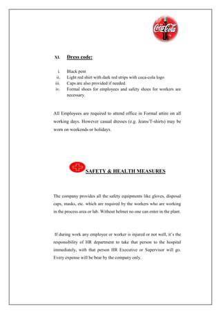 XI. Dress code:
i. Black pent
ii. Light red shirt with dark red strips with coca-cola logo
iii. Caps are also provided if needed.
iv. Formal shoes for employees and safety shoes for workers are
necessary.
All Employees are required to attend office in Formal attire on all
working days. However casual dresses (e.g. Jeans/T-shirts) may be
worn on weekends or holidays.
SAFETY & HEALTH MEASURES
The company provides all the safety equipments like gloves, disposal
caps, masks, etc. which are required by the workers who are working
in the process area or lab. Without helmet no one can enter in the plant.
If during work any employee or worker is injured or not well, it’s the
responsibility of HR department to take that person to the hospital
immediately, with that person HR Executive or Supervisor will go.
Every expense will be bear by the company only.
 