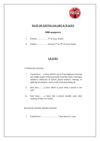 DATE OF GIVING SALARY & WAGES
1000 manpower
i. If below …………….7th
of every month.
ii. If above …………….between 7th
to 10th
of every month.
LEAVES
3 TYPES OF LEAVES:
i. Casual leave…..a leave which is given if an employee is having
any sudden urgent work or personal work like sister’s marriage,
children’s admission in school, parent teacher’s meeting, or
applying for passport, rassion card, court proceeding etc.
ii. Sick leave……..a leave which is given when a person is not
well.
iii. Earn leave……..a leave that a person actually earns after
working 20 days in a month.
RULES OF GIVING THESE LEAVES:
i. Casual leave……………………...7 days leave in 1 year.
 